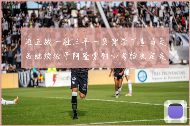 近五战一胜三平一负背景下皇马是否继续给予阿隆索耐心考验决定走向