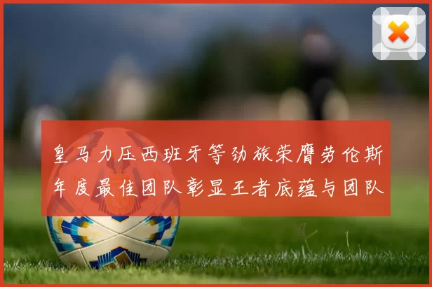 皇马力压西班牙等劲旅荣膺劳伦斯年度最佳团队彰显王者底蕴与团队统治力